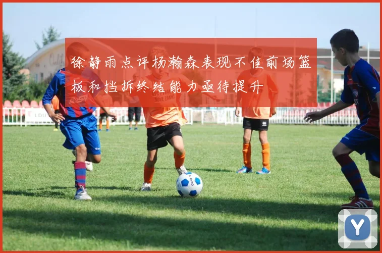 徐静雨点评杨瀚森表现不佳前场篮板和挡拆终结能力亟待提升