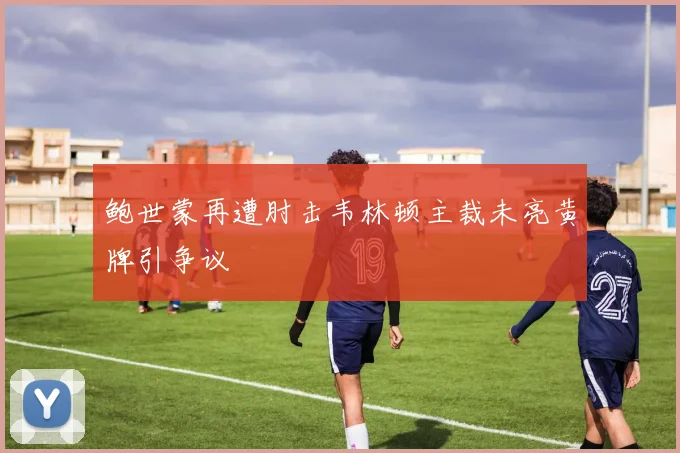 鲍世蒙再遭肘击韦林顿主裁未亮黄牌引争议