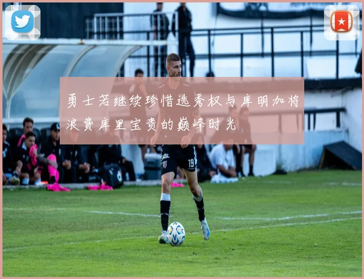 勇士若继续珍惜选秀权与库明加将浪费库里宝贵的巅峰时光