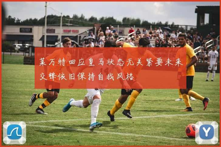莱万特回应皇马状态无关紧要未来交锋依旧保持自我风格
