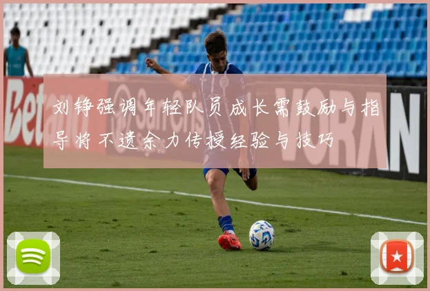 刘铮强调年轻队员成长需鼓励与指导将不遗余力传授经验与技巧