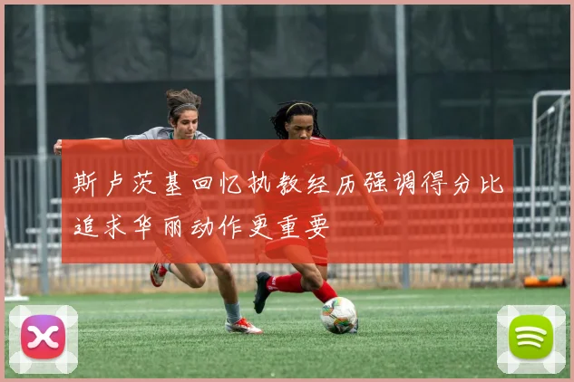斯卢茨基回忆执教经历强调得分比追求华丽动作更重要