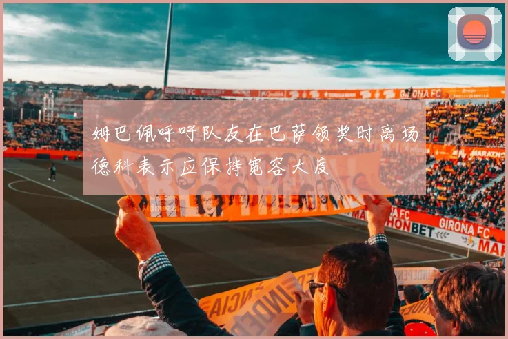 姆巴佩呼吁队友在巴萨领奖时离场德科表示应保持宽容大度
