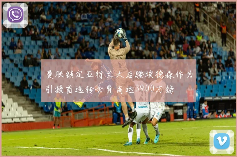 曼联锁定亚特兰大后腰埃德森作为引援首选转会费高达3900万镑